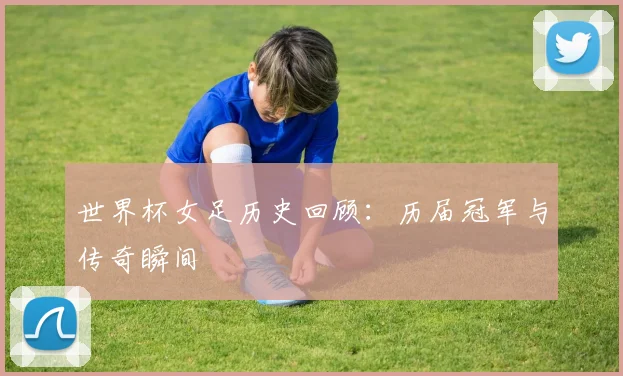 世界杯女足历史回顾：历届冠军与传奇瞬间