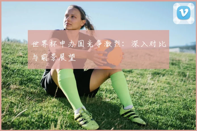 世界杯申办国竞争激烈：深入对比与前景展望