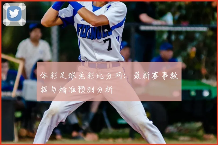 体彩足球竞彩比分网:最新赛事数据与精准预测分析
