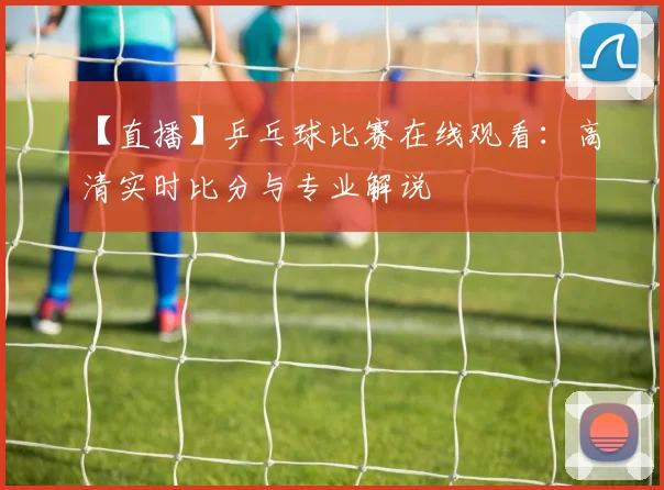 【直播】乒乓球比赛在线观看：高清实时比分与专业解说